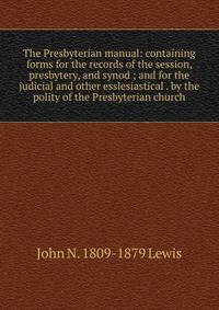 The Presbyterian manual: containing forms for the records of the session, presbytery, and synod ; and for the judicial and other esslesiastical . by the polity of the Presbyterian church
