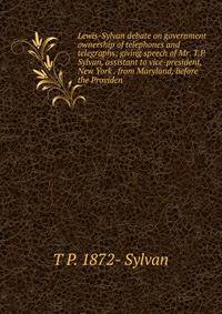 Lewis-Sylvan debate on government ownership of telephones and telegraphs: giving speech of Mr. T.P. Sylvan, assistant to vice-president, New York . from Maryland, before the Providen