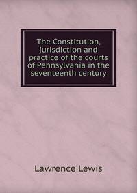 The Constitution, jurisdiction and practice of the courts of Pennsylvania in the seventeenth century