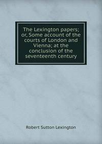 The Lexington papers; or, Some account of the courts of London and Vienna; at the conclusion of the seventeenth century