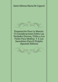 Preparacion Para La Muerte: O Consideraciones Sobre Las Verdades Eternas, Utiles a Los Fieles Para Meditar, Y A Los Sacerdotes Para El Pulpito (Spanish Edition)