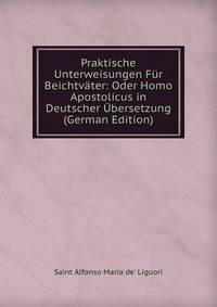 Praktische Unterweisungen Fur Beichtvater: Oder Homo Apostolicus in Deutscher Ubersetzung (German Edition)