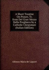 A Short Treatise On Prayer, Tr. from Del Gran Mezzo Della Preghiera by a Catholic Clergyman (Italian Edition)