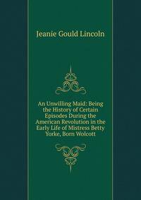 An Unwilling Maid: Being the History of Certain Episodes During the American Revolution in the Early Life of Mistress Betty Yorke, Born Wolcott