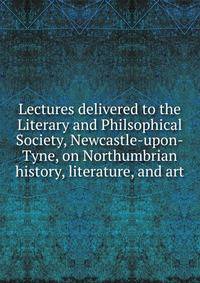 Lectures delivered to the Literary and Philsophical Society, Newcastle-upon-Tyne, on Northumbrian history, literature, and art