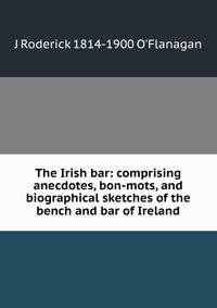The Irish bar: comprising anecdotes, bon-mots, and biographical sketches of the bench and bar of Ireland