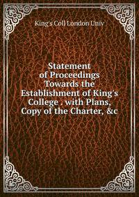 Statement of Proceedings Towards the Establishment of King's College . with Plans, Copy of the Charter, &amp;c