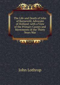 The Life and Death of John of Barneveld, Advocate of Holland; with a View of the Primary Causes and Movements of the Thirty Years War