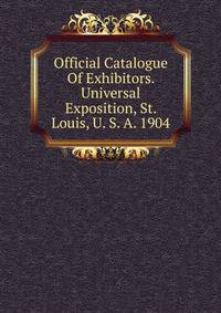 Official Catalogue Of Exhibitors. Universal Exposition, St. Louis, U. S. A. 1904