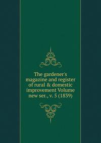 The gardener's magazine and register of rural &amp; domestic improvement Volume new ser., v. 5 (1839)