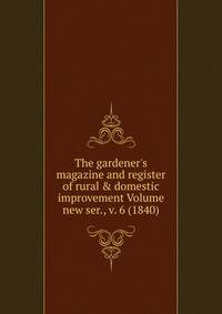 The gardener's magazine and register of rural &amp; domestic improvement Volume new ser., v. 6 (1840)
