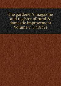The gardener's magazine and register of rural &amp; domestic improvement Volume v. 8 (1832)