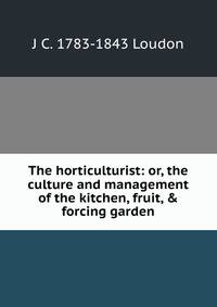 The horticulturist: or, the culture and management of the kitchen, fruit, &amp; forcing garden