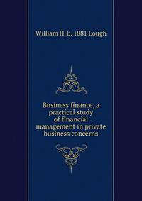 Business finance, a practical study of financial management in private business concerns