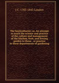 The horticulturist; or, An attempt to teach the science and practice of the culture and management of the kitchen, fruit, and forcing garden to those . or practice in these departments of gardening