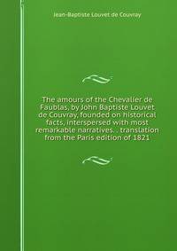 The amours of the Chevalier de Faublas, by John Baptiste Louvet de Couvray, founded on historical facts, interspersed with most remarkable narratives. . translation from the Paris edition of 1821