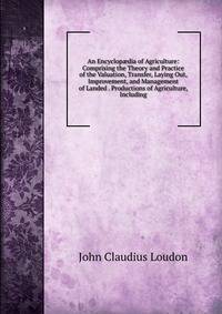 An Encyclop?dia of Agriculture: Comprising the Theory and Practice of the Valuation, Transfer, Laying Out, Improvement, and Management of Landed . Productions of Agriculture, Including