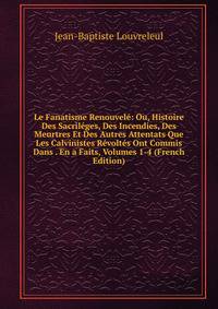 Le Fanatisme Renouvele: Ou, Histoire Des Sacrileges, Des Incendies, Des Meurtres Et Des Autres Attentats Que Les Calvinistes Revoltes Ont Commis Dans . En a Faits, Volumes 1-4 (French Edition)