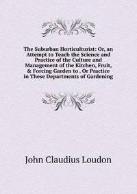 The Suburban Horticulturist: Or, an Attempt to Teach the Science and Practice of the Culture and Management of the Kitchen, Fruit, &amp; Forcing Garden to . Or Practice in These Departments of Gardening