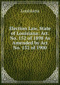 Election Law, State of Louisiana: Act. No. 152 of 1898 As Amended by Act No. 132 of 1900
