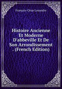 Histoire Ancienne Et Moderne D'abbeville Et De Son Arrondissement . (French Edition)