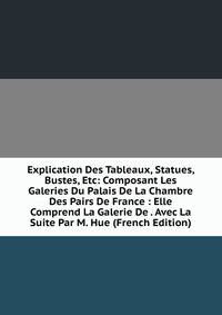 Explication Des Tableaux, Statues, Bustes, Etc: Composant Les Galeries Du Palais De La Chambre Des Pairs De France : Elle Comprend La Galerie De . Avec La Suite Par M. Hue (French Edition)