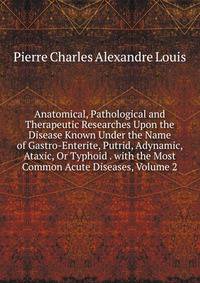 Anatomical, Pathological and Therapeutic Researches Upon the Disease Known Under the Name of Gastro-Enterite, Putrid, Adynamic, Ataxic, Or Typhoid . with the Most Common Acute Diseases, Volume 2
