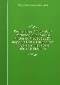 Recherches Anatomico-Pathologiques Sur La Phthisie: Pr?c?d?es Du Rapport Fait ? L'acad?mie Royale De M?decine (French Edition)