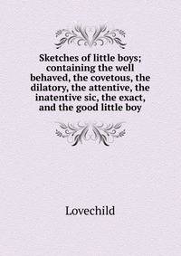 Sketches of little boys; containing the well behaved, the covetous, the dilatory, the attentive, the inatentive sic, the exact, and the good little boy
