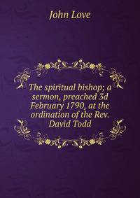 The spiritual bishop; a sermon, preached 3d February 1790, at the ordination of the Rev. David Todd