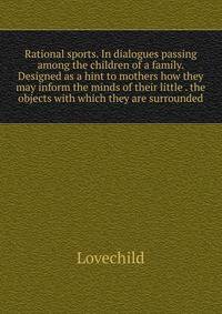 Rational sports. In dialogues passing among the children of a family. Designed as a hint to mothers how they may inform the minds of their little . the objects with which they are surrounded