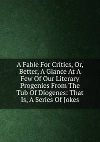 A Fable For Critics, Or, Better, A Glance At A Few Of Our Literary Progenies From The Tub Of Diogenes: That Is, A Series Of Jokes