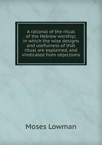 A rational of the ritual of the Hebrew worship; in which the wise designs and usefulness of that ritual are explained, and vindicated from objections