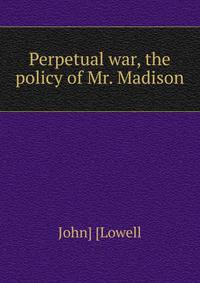 Perpetual war, the policy of Mr. Madison