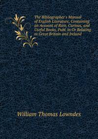 The Bibliographer's Manual of English Literature, Containing an Account of Rare, Curious, and Useful Books, Publ. in Or Relating to Great Britain and Ireland