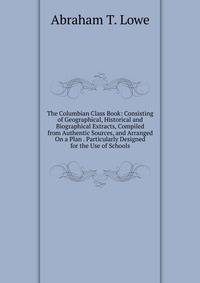 The Columbian Class Book: Consisting of Geographical, Historical and Biographical Extracts, Compiled from Authentic Sources, and Arranged On a Plan . Particularly Designed for the Use of Schools