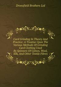 Card Grinding In Theory And Practice: A Treatise Upon The Various Methods Of Grinding Card Clothing Used By Spinners Of Cotton, Wool, Silk, And Other Textile Fibres