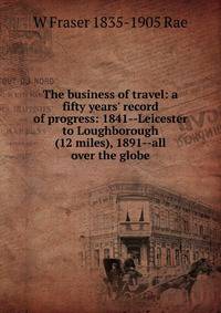 The business of travel: a fifty years' record of progress: 1841--Leicester to Loughborough (12 miles), 1891--all over the globe