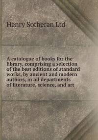 A catalogue of books for the library, comprising a selection of the best editions of standard works, by ancient and modern authors, in all departments of literature, science, and art