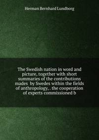 The Swedish nation in word and picture, together with short summaries of the contributions mades by Swedes within the fields of anthropology, . the cooperation of experts commissioned b