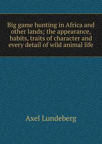 Big game hunting in Africa and other lands; the appearance, habits, traits of character and every detail of wild animal life