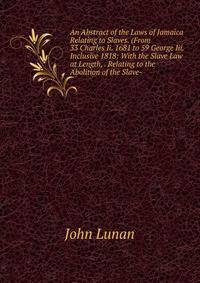 An Abstract of the Laws of Jamaica Relating to Slaves. (From 33 Charles Ii. 1681 to 59 George Iii. Inclusive 1818: With the Slave Law at Length, . Relating to the Abolition of the Slave-