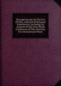 Through Europe On The Eve Of War; A Record Of Personal Experiences; Including An Account Of The First World Conference Of The Churches For International Peace