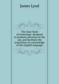 The class-book of etymology: designed to promote precision in the use, and facilitate the acquisition of a knowledge of the English language