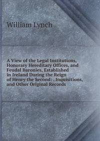 A View of the Legal Institutions, Honorary Hereditary Offices, and Feudal Baronies, Established in Ireland During the Reign of Henry the Second: . Inquisitions, and Other Original Records