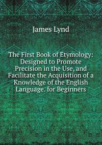 The First Book of Etymology: Designed to Promote Precision in the Use, and Facilitate the Acquisition of a Knowledge of the English Language. for Beginners