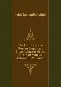 The History of the Roman Emperors: From Augustus to the Death of Marcus Antoninus, Volume 1