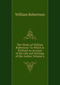 The Works of William Robertson: To Which Is Prefixed an Account of His Life and Writings of the Author, Volume 6