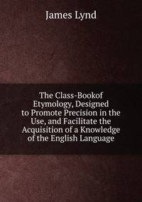 The Class-Bookof Etymology, Designed to Promote Precision in the Use, and Facilitate the Acquisition of a Knowledge of the English Language.