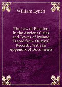 The Law of Election in the Ancient Cities and Towns of Ireland Traced from Original Records: With an Appendix of Documents